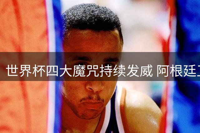 世界杯四大魔咒持续发威 阿根廷卫冕失利暴露足坛诡异定律