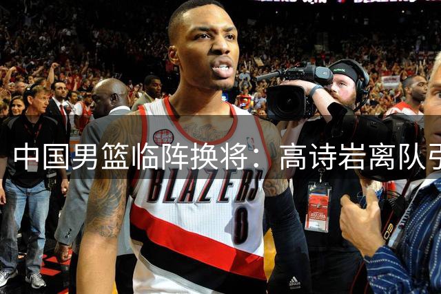 中国男篮临阵换将：高诗岩离队引发热议，胡明轩火线驰援