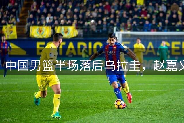 中国男篮半场落后乌拉圭，赵嘉义表现亮眼