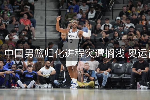 中国男篮归化进程突遭搁浅 奥运备战前景蒙阴影