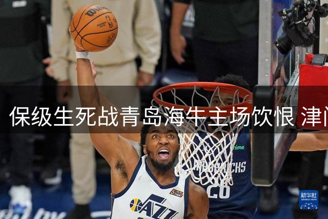 保级生死战青岛海牛主场饮恨 津门虎双外援建功送对手垫底