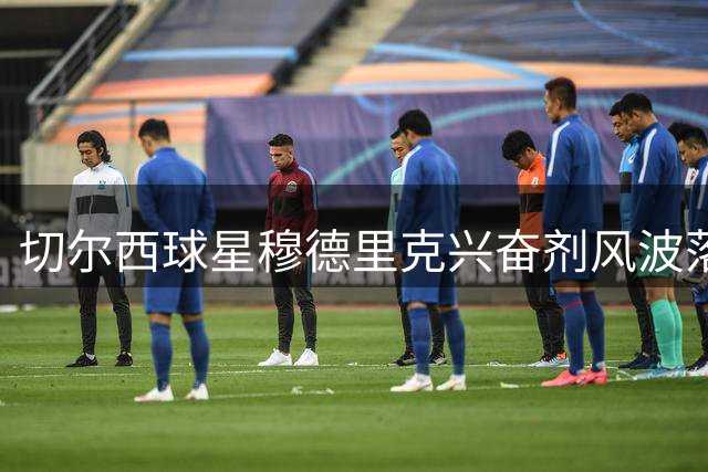 切尔西球星穆德里克兴奋剂风波落幕 获准重返赛场