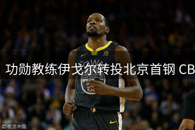 功勋教练伊戈尔转投北京首钢 CBA格局或将重塑
