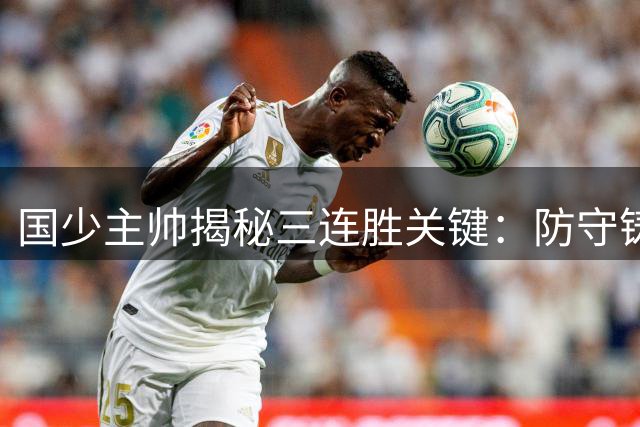国少主帅揭秘三连胜关键：防守铸就进攻基石 全员执行力成制胜法宝