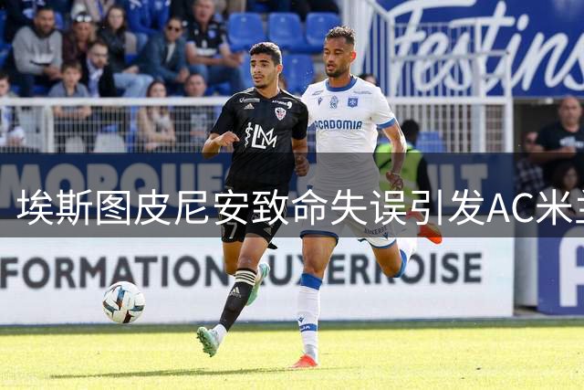 埃斯图皮尼安致命失误引发AC米兰转会风波