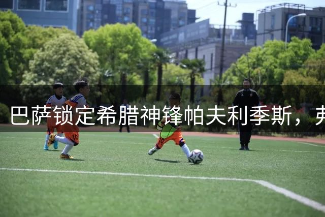 巴萨锁定希腊神锋帕夫利季斯，弗里克的战术变革迎来关键拼图