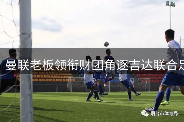 曼联老板领衔财团角逐吉达联合足球俱乐部控股权