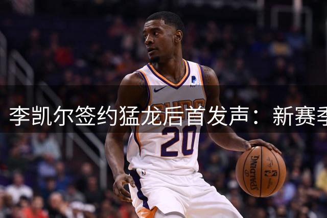 李凯尔签约猛龙后首发声：新赛季将开启职业生涯新篇章