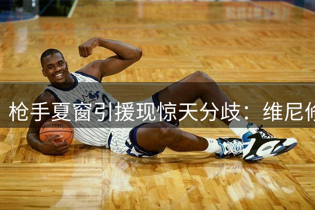 枪手夏窗引援现惊天分歧：维尼修斯传闻遇冷 吉马良斯谈判提速