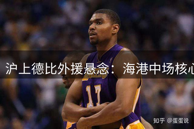 沪上德比外援悬念：海港中场核心复出成关键 申花锋线大将伤情存疑