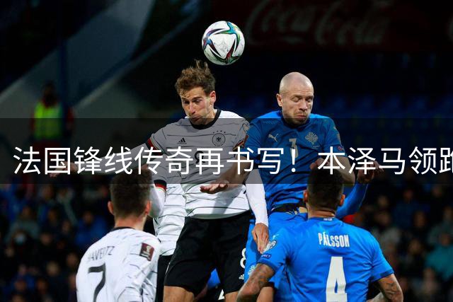 法国锋线传奇再书写！本泽马领跑五大联赛射手榜 姆巴佩效率惊人