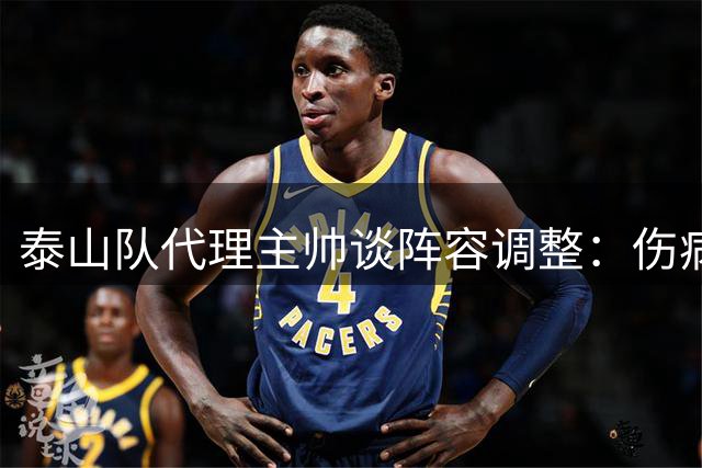 泰山队代理主帅谈阵容调整：伤病影响首发，后防线变动为求稳
