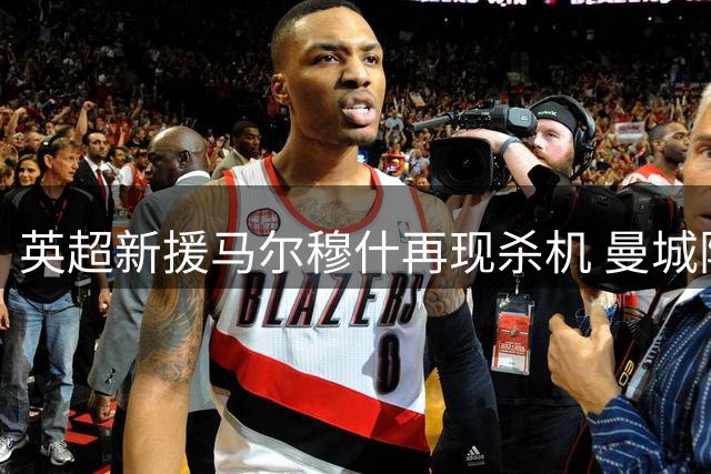 英超新援马尔穆什再现杀机 曼城险胜马竞引越位争议