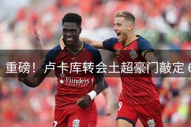 重磅！卢卡库转会土超豪门敲定 600万欧报价获那不勒斯认可