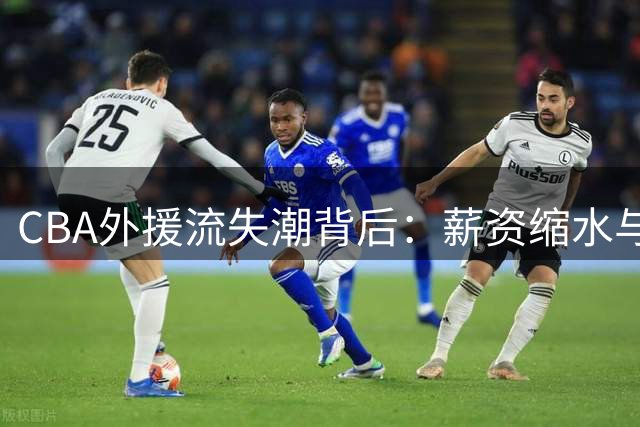 CBA外援流失潮背后：薪资缩水与制度困境如何改变联赛吸引力？