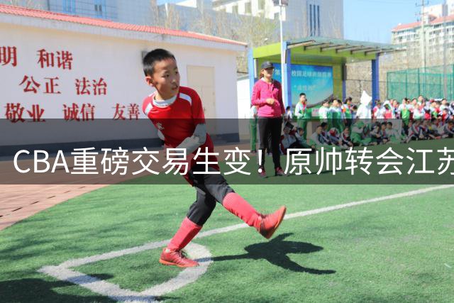 CBA重磅交易生变！原帅转会江苏受阻 球员意愿成关键变量