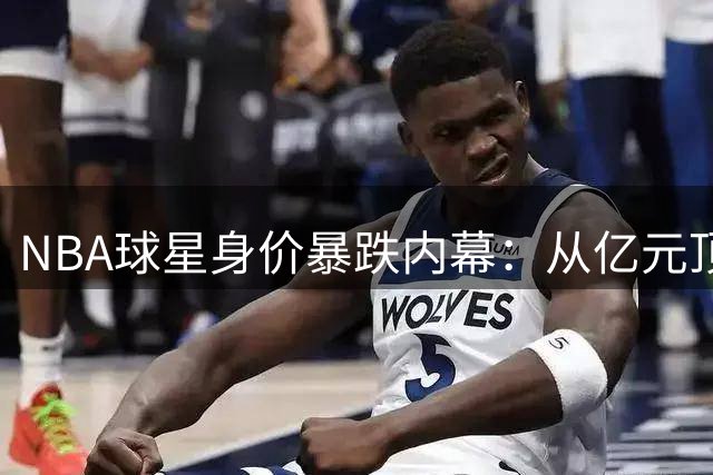 NBA球星身价暴跌内幕：从亿元顶薪梦想到无人问津的残酷现实