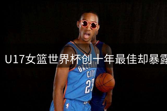 U17女篮世界杯创十年最佳却暴露致命短板 三分球30投仅3中引担忧